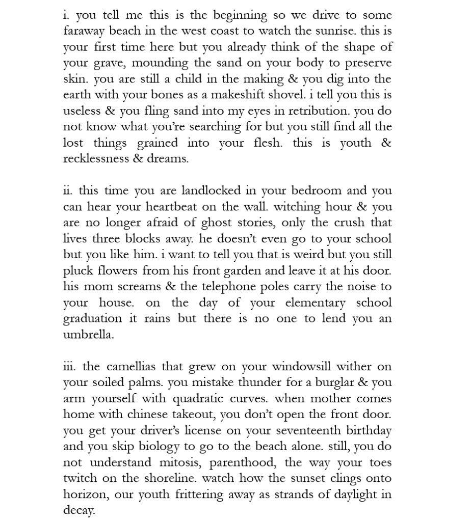 i. you tell me this is the beginning so we drive to some faraway beach in the west coast to watch the sunrise. this is your first time here but you already think of the shape of your grave, mounding the sand on your body to preserve skin. you are still a child in the making & you dig into the earth with your bones as a makeshift shovel. i tell you this is useless & you fling sand into my eyes in retribution. you do not know what you’re searching for but you still find all the lost things grained into your flesh. this is youth & recklessness & dreams. 

ii. this time you are landlocked in your bedroom and you can hear your heartbeat on the wall. witching hour & you are no longer afraid of ghost stories, only the crush that lives three blocks away. he doesn’t even go to your school but you like him. i want to tell you that is weird but you still pluck flowers from his front garden and leave it at his door. his mom screams & the telephone poles carry the noise to your house. on the day of your elementary school graduation it rains but there is no one to lend you an umbrella. 

iii. the camellias that grew on your windowsill wither on your soiled palms. you mistake thunder for a burglar & you arm yourself with quadratic curves. when mother comes home with chinese takeout, you don’t open the front door. you get your driver’s license on your seventeenth birthday and you skip biology to go to the beach alone. still, you do not understand mitosis, parenthood, the way your toes twitch on the shoreline. watch how the sunset clings onto horizon, our youth frittering away as strands of daylight in decay. 
